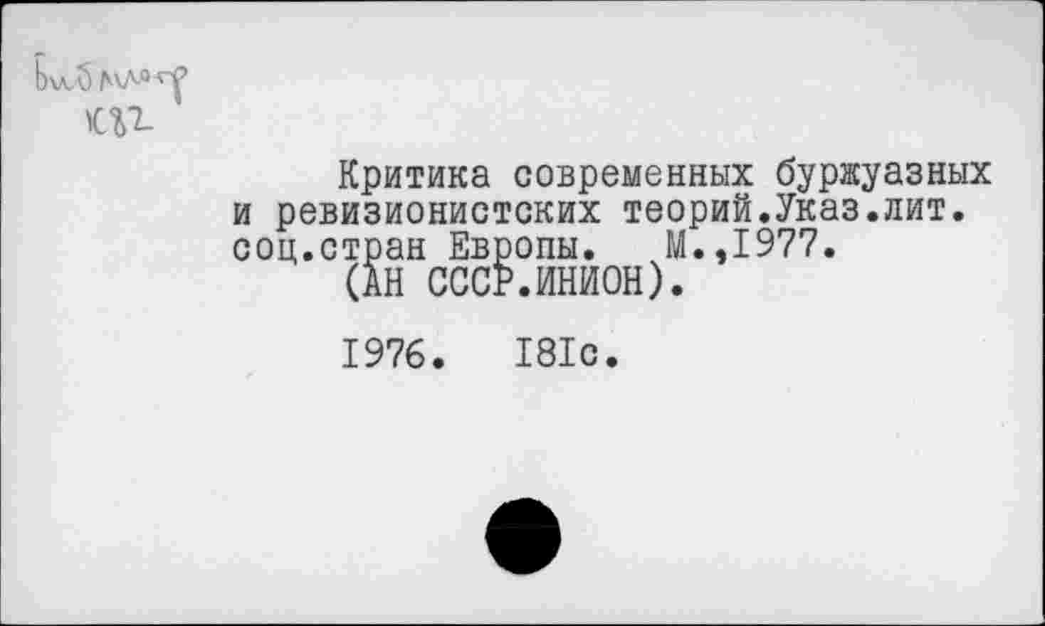 ﻿Критика современных буржуазных и ревизионистских теорий.Указ.лит. соц.стран Европы. М.,1977.
(АН СССР.ИНИОН).
1976.	181с.